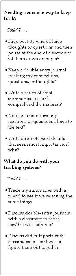 Text Box: Needing a concrete way to keep track?
Could I . . .
 Stick post-its where I have thoughts or questions and then pause at the end of a section to jot them down on paper?
 Keep a double entry journal tracking my connections, questions, or thoughts?
 Write a series of small summaries to see if I comprehend the material?
 Note on a note-card any reactions or questions I have to the text?
 Write on a note-card details that seem most important and why?
What do you do with your tracking systems?
Could I . . .
 Trade my summaries with a friend to see if were saying the same thing?
 Discuss double-entry journals with a classmate to see if her/his will help me?
 Discuss difficult parts with classmates to see if we can figure them out together?
